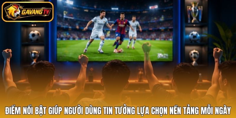 Điểm nổi bật giúp người dùng tin tưởng lựa chọn nền tảng mỗi ngày
